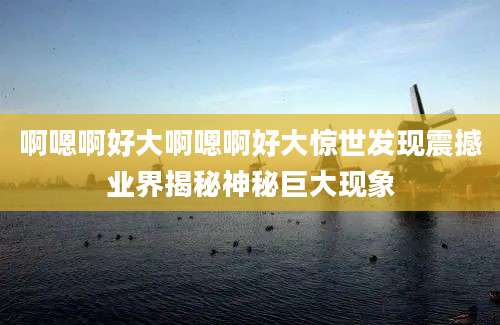 啊嗯啊好大啊嗯啊好大惊世发现震撼业界揭秘神秘巨大现象