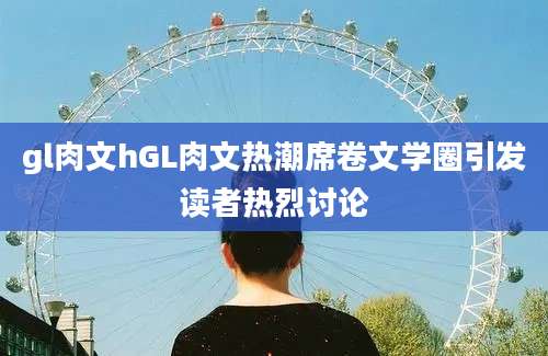 gl肉文hGL肉文热潮席卷文学圈引发读者热烈讨论