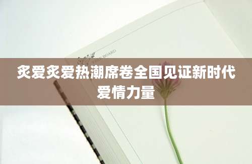炙爱炙爱热潮席卷全国见证新时代爱情力量