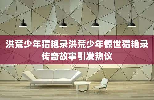 洪荒少年猎艳录洪荒少年惊世猎艳录传奇故事引发热议