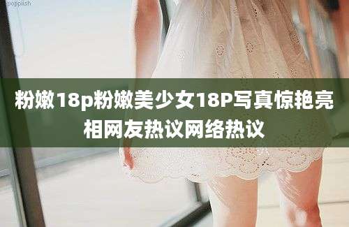 粉嫩18p粉嫩美少女18P写真惊艳亮相网友热议网络热议