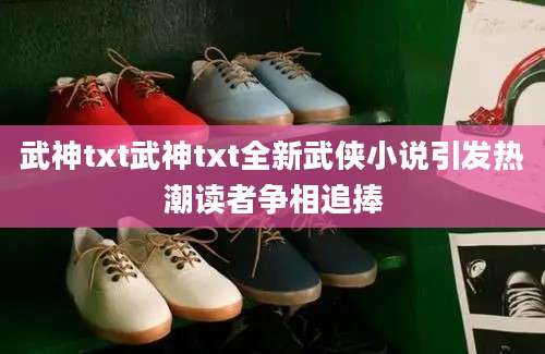 武神txt武神txt全新武侠小说引发热潮读者争相追捧