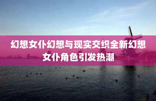幻想女仆幻想与现实交织全新幻想女仆角色引发热潮