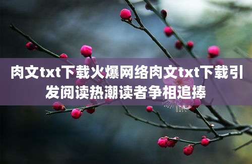 肉文txt下载火爆网络肉文txt下载引发阅读热潮读者争相追捧