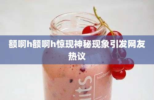额啊h额啊h惊现神秘现象引发网友热议