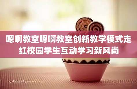 嗯啊教室嗯啊教室创新教学模式走红校园学生互动学习新风尚