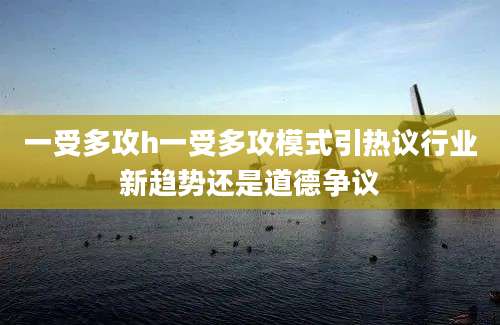 一受多攻h一受多攻模式引热议行业新趋势还是道德争议