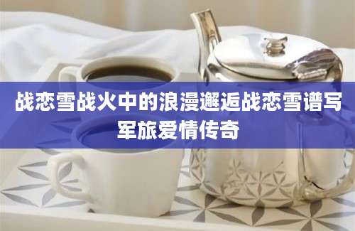 战恋雪战火中的浪漫邂逅战恋雪谱写军旅爱情传奇