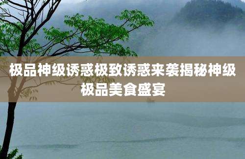极品神级诱惑极致诱惑来袭揭秘神级极品美食盛宴