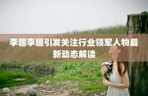 李疆李疆引发关注行业领军人物最新动态解读