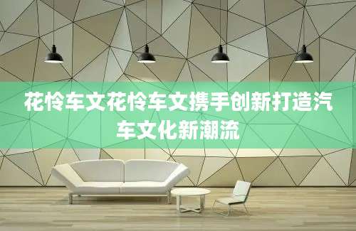 花怜车文花怜车文携手创新打造汽车文化新潮流