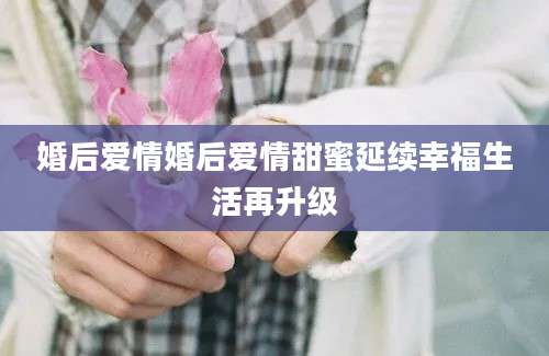 婚后爱情婚后爱情甜蜜延续幸福生活再升级