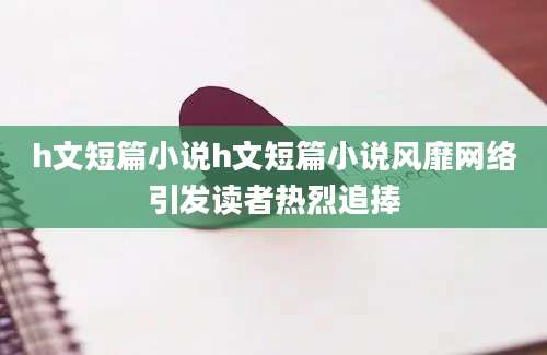 h文短篇小说h文短篇小说风靡网络引发读者热烈追捧