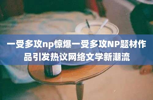 一受多攻np惊爆一受多攻NP题材作品引发热议网络文学新潮流