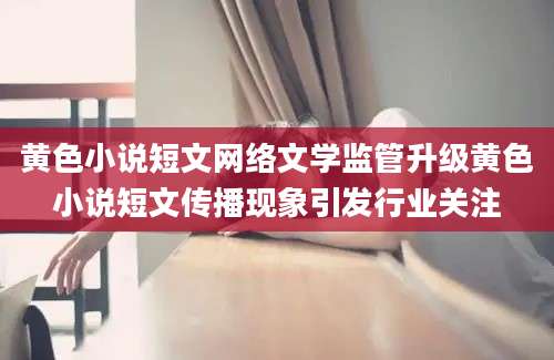 黄色小说短文网络文学监管升级黄色小说短文传播现象引发行业关注
