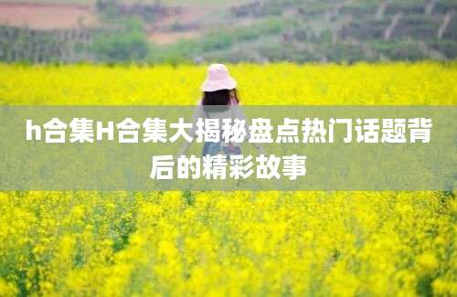 h合集H合集大揭秘盘点热门话题背后的精彩故事