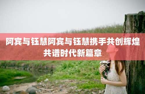 阿宾与钰慧阿宾与钰慧携手共创辉煌共谱时代新篇章