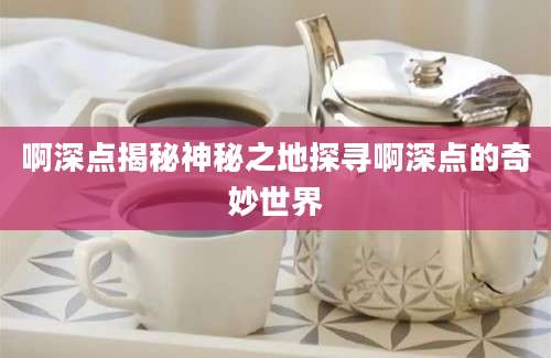 啊深点揭秘神秘之地探寻啊深点的奇妙世界