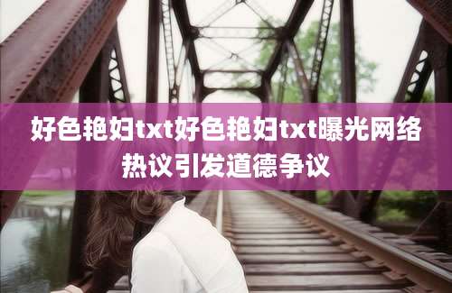 好色艳妇txt好色艳妇txt曝光网络热议引发道德争议