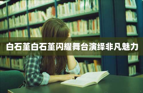 白石堇白石堇闪耀舞台演绎非凡魅力