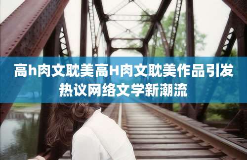 高h肉文耽美高H肉文耽美作品引发热议网络文学新潮流