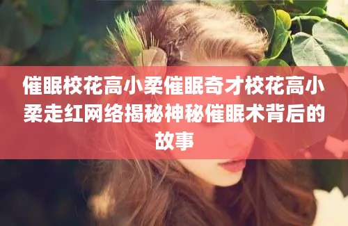 催眠校花高小柔催眠奇才校花高小柔走红网络揭秘神秘催眠术背后的故事