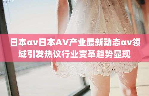 日本αv日本AV产业最新动态αv领域引发热议行业变革趋势显现