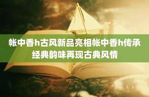 帐中香h古风新品亮相帐中香h传承经典韵味再现古典风情