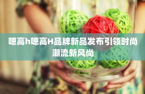 嗯高h嗯高H品牌新品发布引领时尚潮流新风尚