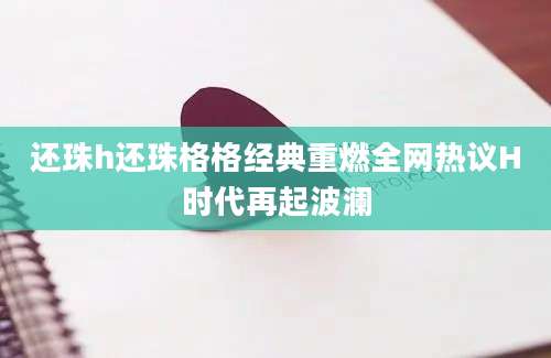 还珠h还珠格格经典重燃全网热议H时代再起波澜
