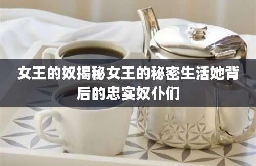 女王的奴揭秘女王的秘密生活她背后的忠实奴仆们