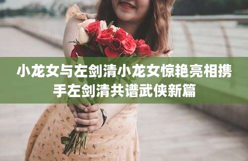 小龙女与左剑清小龙女惊艳亮相携手左剑清共谱武侠新篇