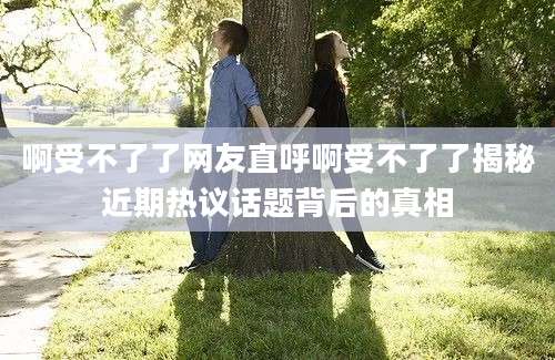 啊受不了了网友直呼啊受不了了揭秘近期热议话题背后的真相