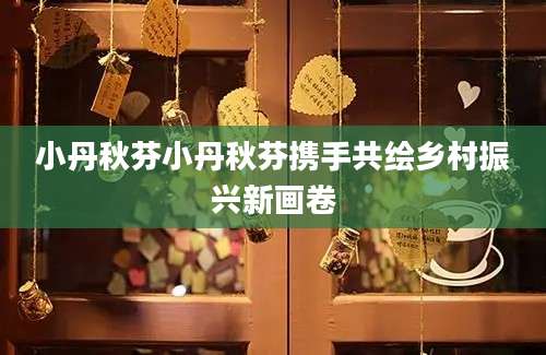 小丹秋芬小丹秋芬携手共绘乡村振兴新画卷