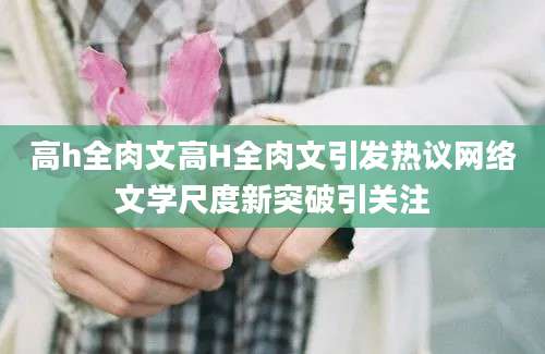 高h全肉文高H全肉文引发热议网络文学尺度新突破引关注