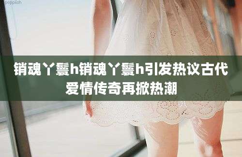 销魂丫鬟h销魂丫鬟h引发热议古代爱情传奇再掀热潮