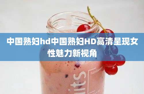 中国熟妇hd中国熟妇HD高清呈现女性魅力新视角