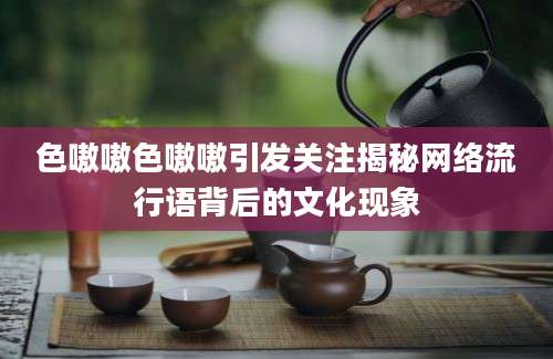 色嗷嗷色嗷嗷引发关注揭秘网络流行语背后的文化现象