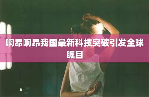 啊昂啊昂我国最新科技突破引发全球瞩目