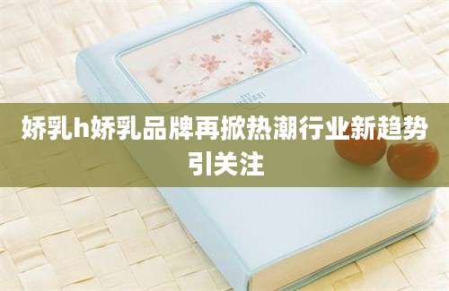 娇乳h娇乳品牌再掀热潮行业新趋势引关注
