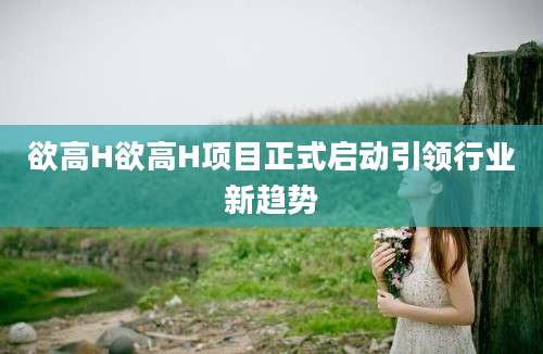 欲高H欲高H项目正式启动引领行业新趋势