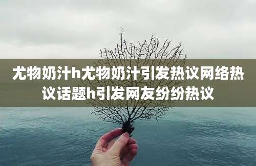 尤物奶汁h尤物奶汁引发热议网络热议话题h引发网友纷纷热议