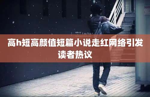 高h短高颜值短篇小说走红网络引发读者热议