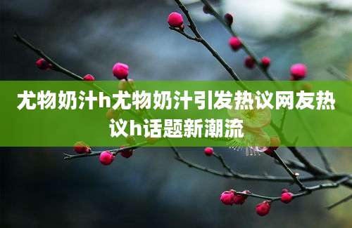 尤物奶汁h尤物奶汁引发热议网友热议h话题新潮流