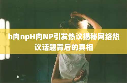 h肉npH肉NP引发热议揭秘网络热议话题背后的真相