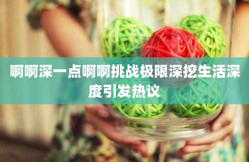 啊啊深一点啊啊挑战极限深挖生活深度引发热议