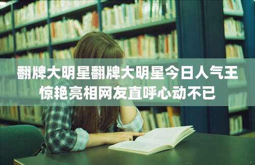 翻牌大明星翻牌大明星今日人气王惊艳亮相网友直呼心动不已