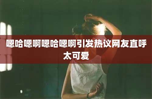 嗯哈嗯啊嗯哈嗯啊引发热议网友直呼太可爱