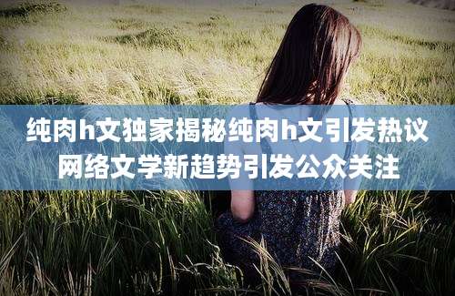 纯肉h文独家揭秘纯肉h文引发热议网络文学新趋势引发公众关注