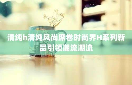 清纯h清纯风尚席卷时尚界H系列新品引领潮流潮流